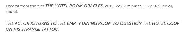 Excerpt from the film The Hotel Room Oracles, 2015, 22:22 minutes, HDV 16:9, color, sound. The actor returns to the empty dining room to question the hotel cook on his strange tattoo.