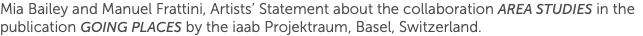 Mia Bailey and Manuel Frattini, Artists’ Statement about the collaboration Area Studies in the publication Going Places by the iaab Projektraum, Basel, Switzerland. 