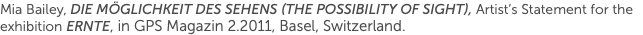 Mia Bailey, Die Möglichkeit des Sehens (The Possibility of Sight), Artist’s Statement for the exhibition Ernte, in GPS Magazin 2.2011, Basel, Switzerland.