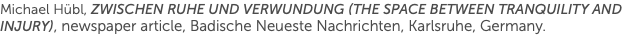 Michael Hübl, Zwischen Ruhe und Verwundung (The Space Between Tranquility and Injury), newspaper article, Badische Neueste Nachrichten, Karlsruhe, Germany.