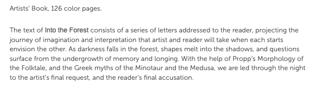 Artists’ Book, 126 color pages. The text of Into the Forest consists of a series of letters addressed to the reader, projecting the journey of imagination and interpretation that artist and reader will take when each starts envision the other. As darkness falls in the forest, shapes melt into the shadows, and questions surface from the undergrowth of memory and longing. With the help of Propp’s Morphology of the Folktale, and the Greek myths of the Minotaur and the Medusa, we are led through the night to the artist’s final request, and the reader’s final accusation.