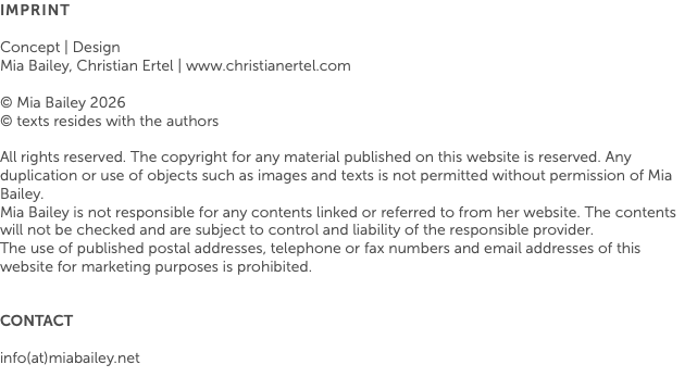 Imprint Concept | Design Mia Bailey, Christian Ertel | www.christianertel.com © Mia Bailey 2026 © texts resides with the authors All rights reserved. The copyright for any material published on this website is reserved. Any duplication or use of objects such as images and texts is not permitted without permission of Mia Bailey. Mia Bailey is not responsible for any contents linked or referred to from her website. The contents will not be checked and are subject to control and liability of the responsible provider. The use of published postal addresses, telephone or fax numbers and email addresses of this website for marketing purposes is prohibited. CONTACT info(at)miabailey.net